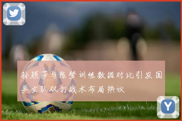 孙颖莎与陈梦训练数据对比引发国乒女队双打战术布局热议
