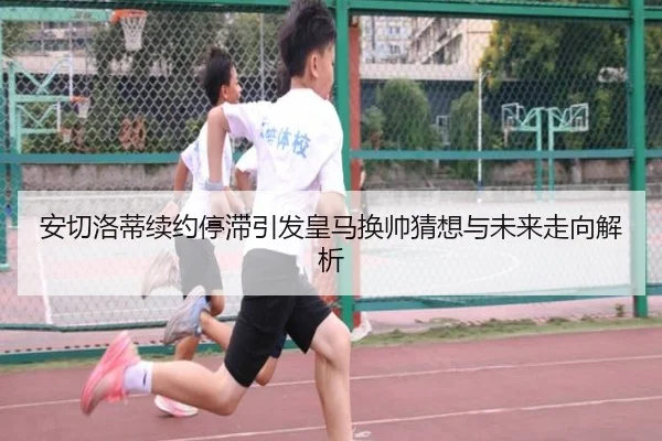安切洛蒂续约停滞引发皇马换帅猜想与未来走向解析