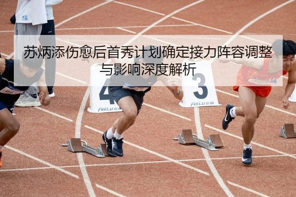 苏炳添伤愈后首秀计划确定接力阵容调整与影响深度解析